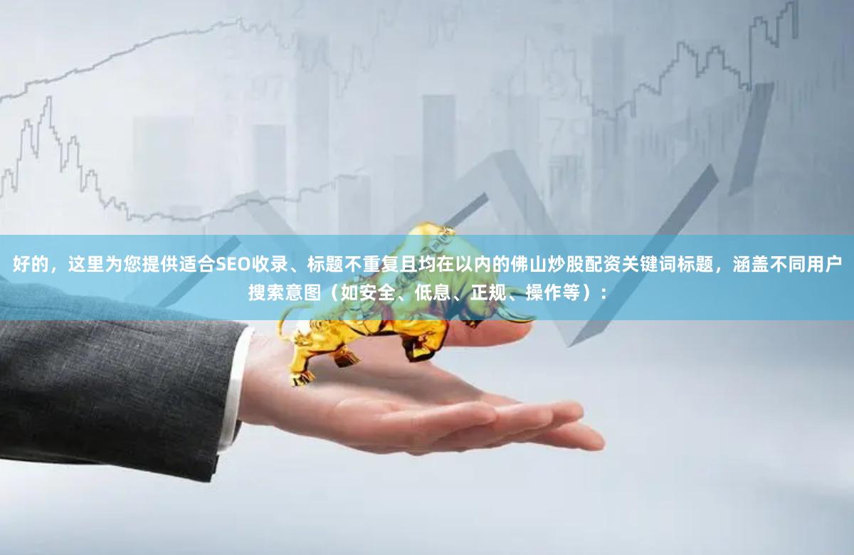 好的，这里为您提供适合SEO收录、标题不重复且均在以内的佛山炒股配资关键词标题，涵盖不同用户搜索意图（如安全、低息、正规、操作等）：