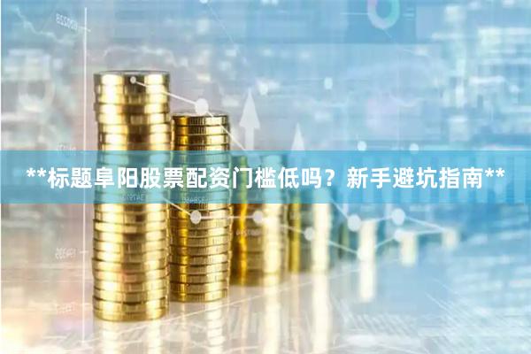 **标题阜阳股票配资门槛低吗？新手避坑指南**