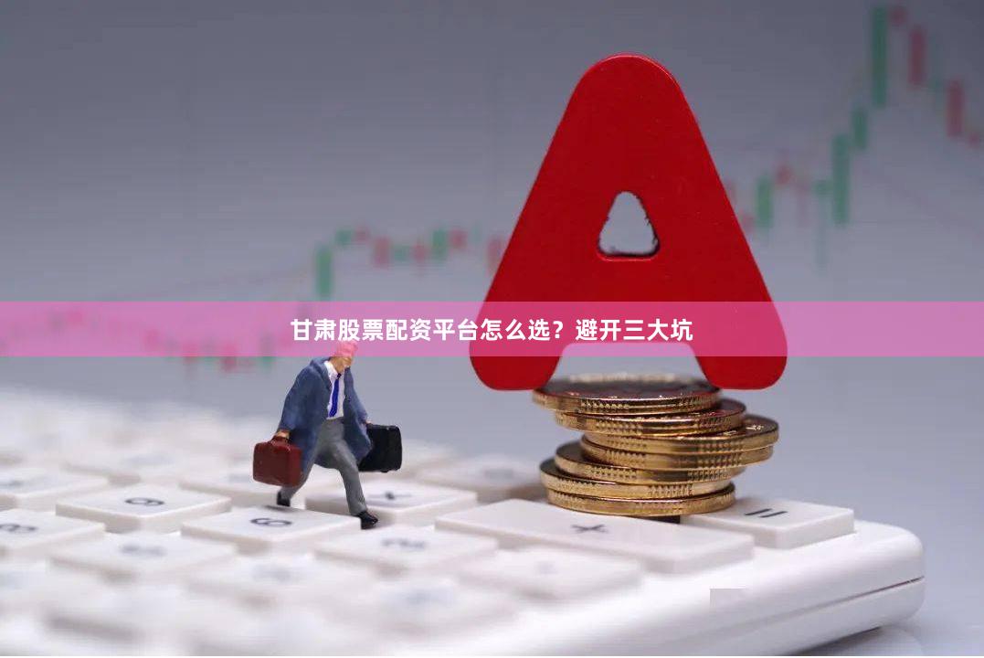 甘肃股票配资平台怎么选？避开三大坑