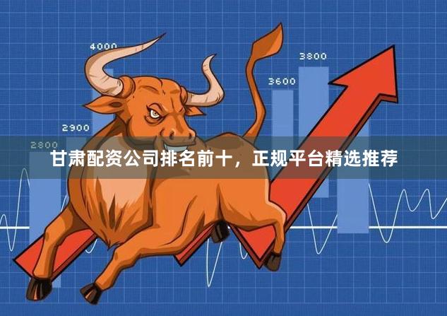 甘肃配资公司排名前十，正规平台精选推荐