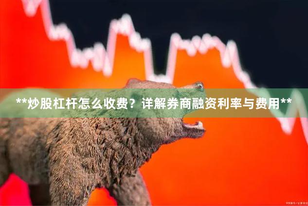 **炒股杠杆怎么收费？详解券商融资利率与费用**